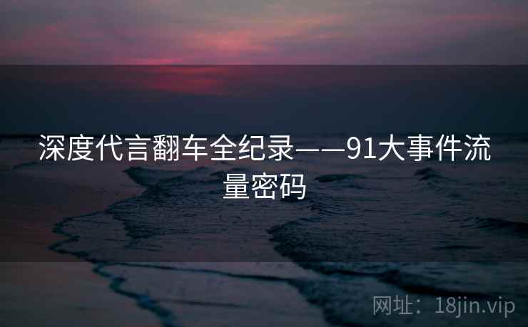 深度代言翻车全纪录——91大事件流量密码 深度代言翻车全纪录——91大事件流量密码