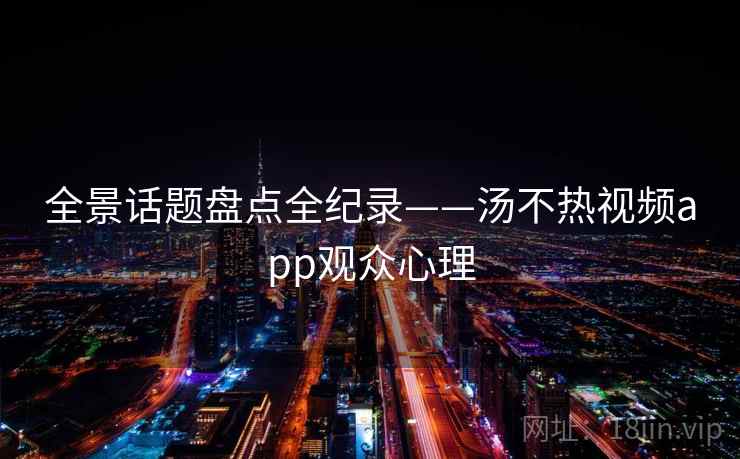 全景话题盘点全纪录——汤不热视频app观众心理 全景话题盘点全纪录——汤不热视频app观众心理