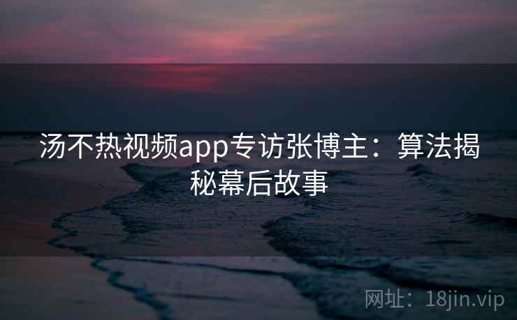 汤不热视频app专访张博主：算法揭秘幕后故事