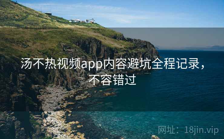 汤不热视频app内容避坑全程记录，不容错过
