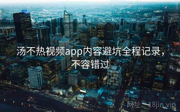 汤不热视频app内容避坑全程记录，不容错过