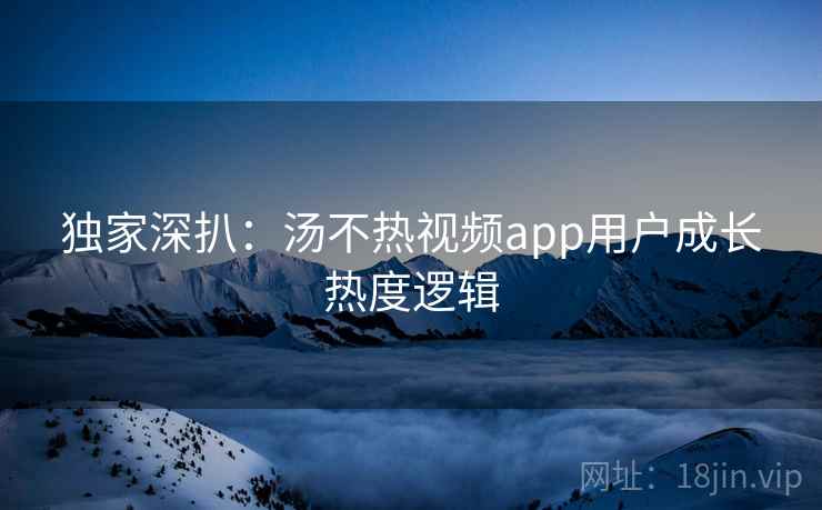 独家深扒：汤不热视频app用户成长热度逻辑