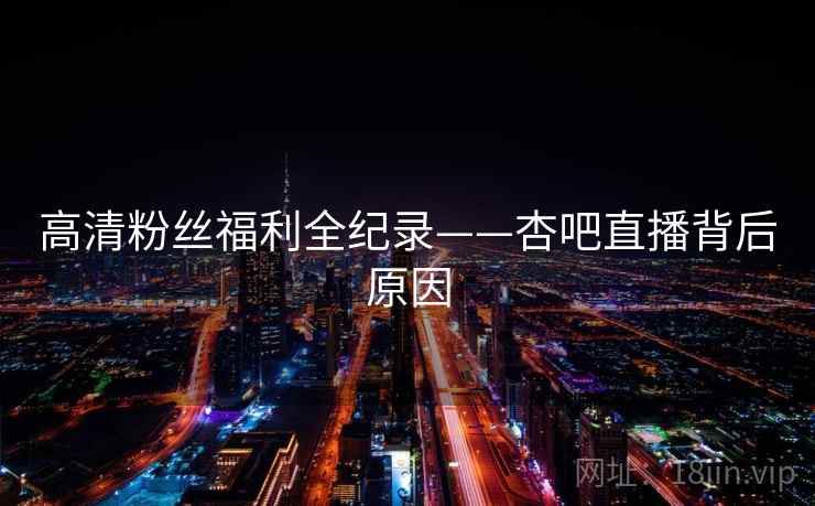 高清粉丝福利全纪录——杏吧直播背后原因