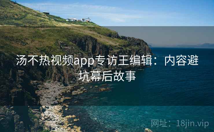 汤不热视频app专访王编辑:内容避坑幕后故事 汤不热视频app专访王编辑:内容避坑幕后故事