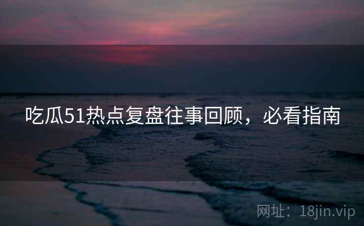 吃瓜51热点复盘往事回顾，必看指南